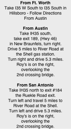 From Ft. Worth Take I35 W South to I35 South in Hillsboro - Follow Directions From Austin
From Austin Take IH35 south, take exit 189, (Hwy 46) in New Braunfels, turn right. Drive 5 miles to River Road at the Shell gas station. Turn right and drive 5.3 miles. Roy's is on the right, overlooking the 2nd crossing bridge.  From San Antonio Take IH35 north to exit #184 the Ruekle Road exit. Turn left and travel 5 miles to River Road at the Shell. Turn left and drive 5.3 miles. Roy's is on the right, overlooking the 2nd crossing bridge.