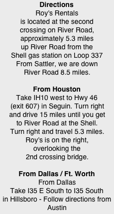 Directions Roy's Rentals is located at the second crossing on River Road, approximately 5.3 miles up River Road from the Shell gas station on Loop 337 From Sattler, we are down River Road 8.5 miles.  From Houston Take IH10 west to Hwy 46 (exit 607) in Seguin. Turn right and drive 15 miles until you get to River Road at the Shell. Turn right and travel 5.3 miles. Roy's is on the right, overlooking the 2nd crossing bridge.  From Dallas / Ft. Worth From Dallas Take I35 E South to I35 South in Hillsboro - Follow directions from Austin